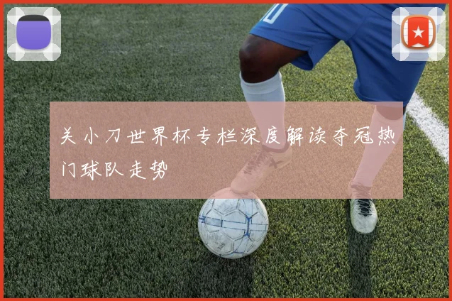 关小刀世界杯专栏深度解读夺冠热门球队走势