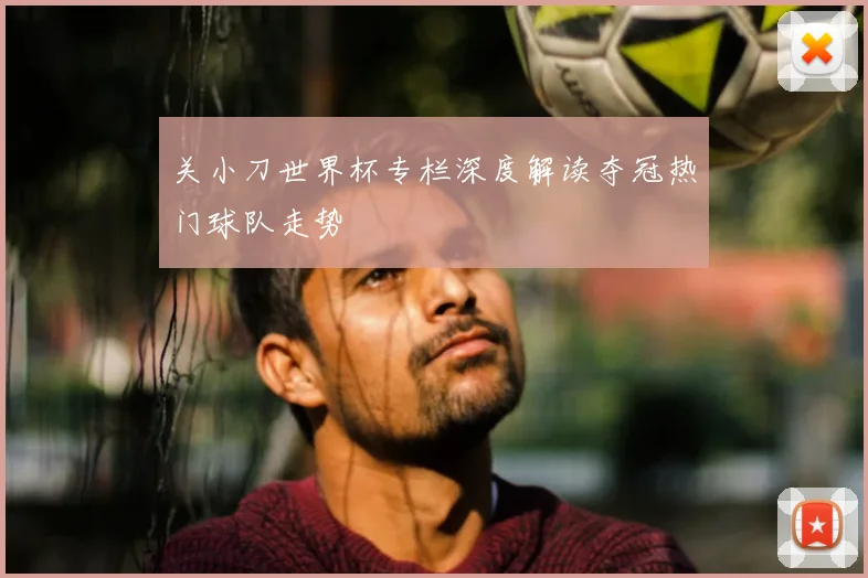 关小刀世界杯专栏深度解读夺冠热门球队走势