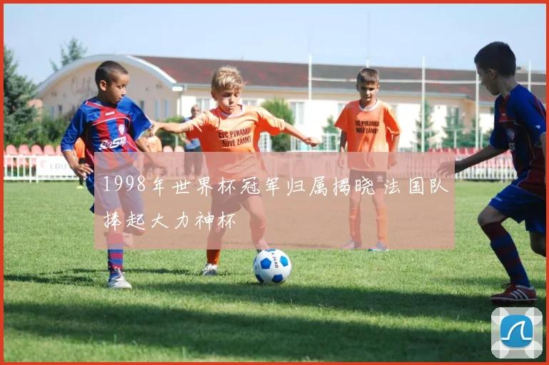 1998年世界杯冠军归属揭晓 法国队捧起大力神杯