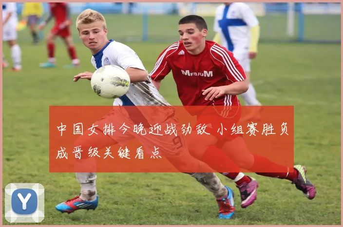 中国女排今晚迎战劲敌 小组赛胜负成晋级关键看点