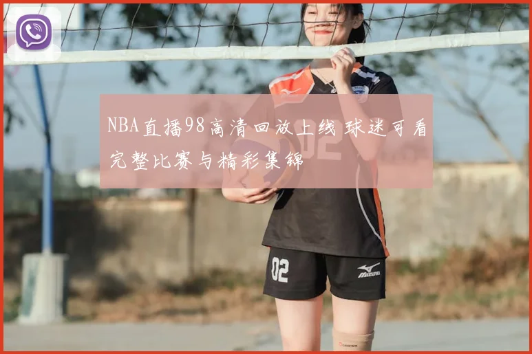 NBA直播98高清回放上线 球迷可看完整比赛与精彩集锦