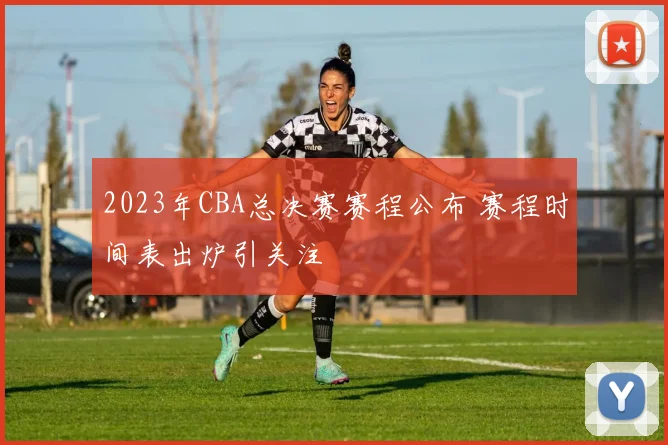 2023年CBA总决赛赛程公布 赛程时间表出炉引关注