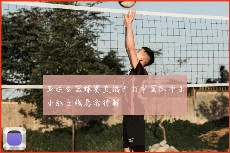 亚运会篮球赛直播开打中国队冲击小组出线悬念待解