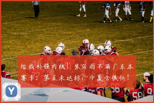 给我补强内线!朱芳雨不满广东本赛季:第五未达标,今夏会很忙!
