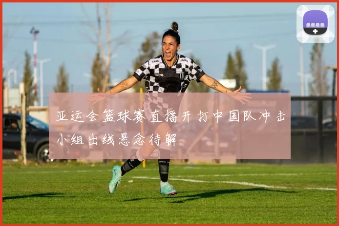 亚运会篮球赛直播开打中国队冲击小组出线悬念待解