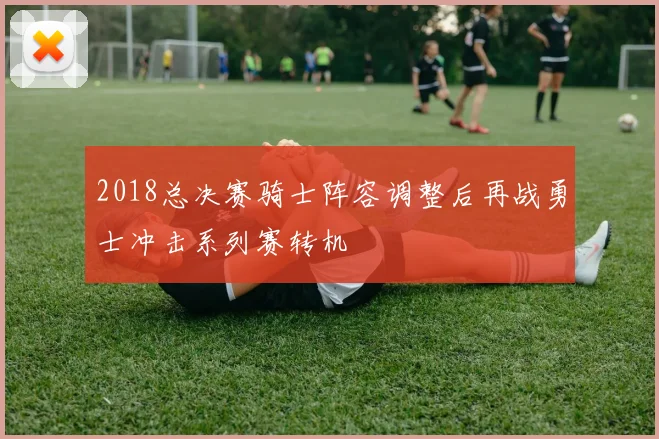 2018总决赛骑士阵容调整后再战勇士冲击系列赛转机