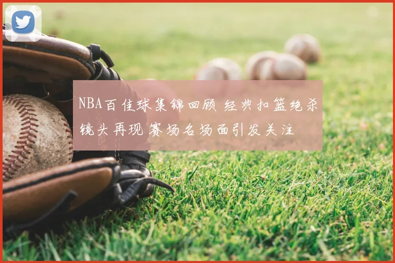 NBA百佳球集锦回顾 经典扣篮绝杀镜头再现 赛场名场面引发关注