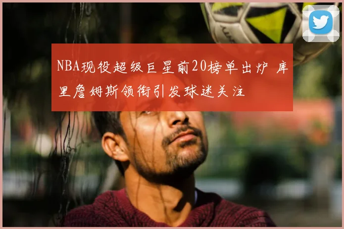 NBA现役超级巨星前20榜单出炉 库里詹姆斯领衔引发球迷关注