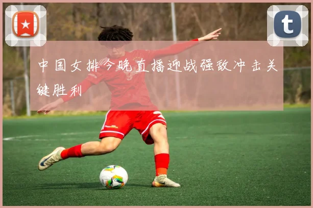 中国女排今晚直播迎战强敌冲击关键胜利