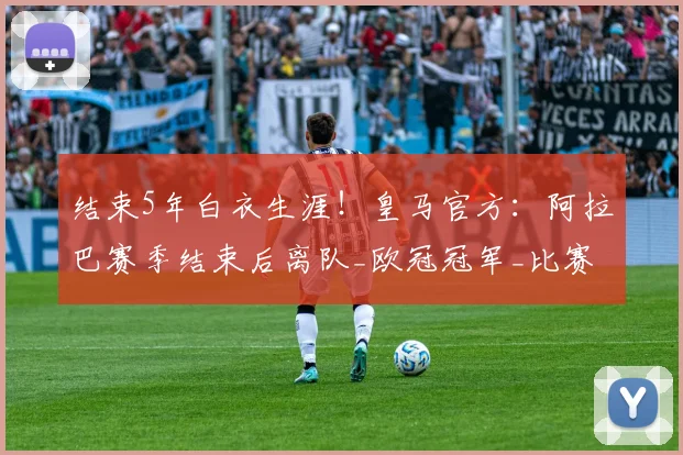 结束5年白衣生涯！皇马官方：阿拉巴赛季结束后离队_欧冠冠军_比赛_欧冠