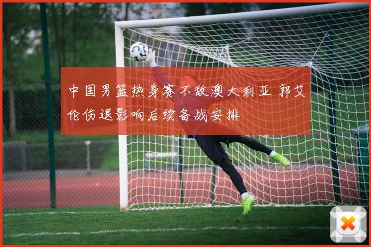 中国男篮热身赛不敌澳大利亚 郭艾伦伤退影响后续备战安排