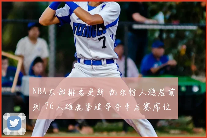 NBA东部排名更新 凯尔特人稳居前列 76人雄鹿紧追争夺季后赛席位