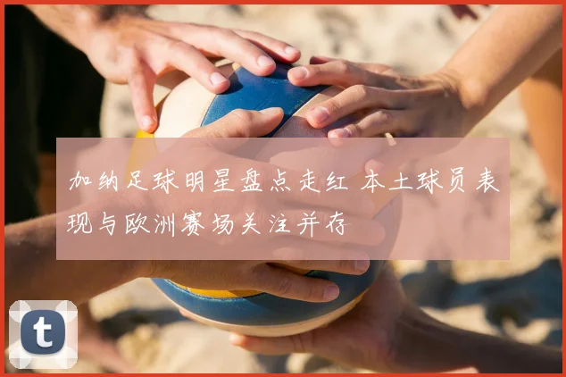 加纳足球明星盘点走红 本土球员表现与欧洲赛场关注并存
