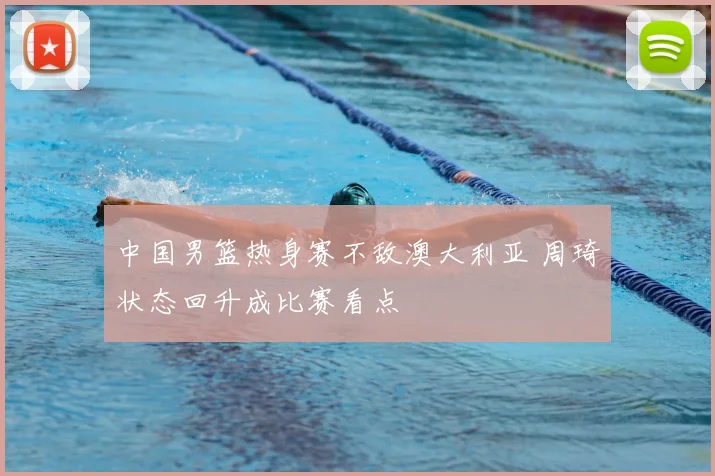 中国男篮热身赛不敌澳大利亚 周琦状态回升成比赛看点