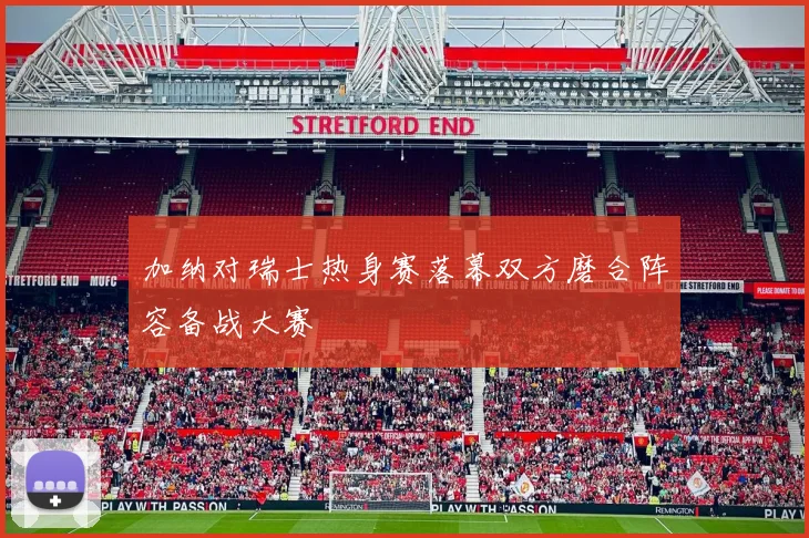 加纳对瑞士热身赛落幕双方磨合阵容备战大赛