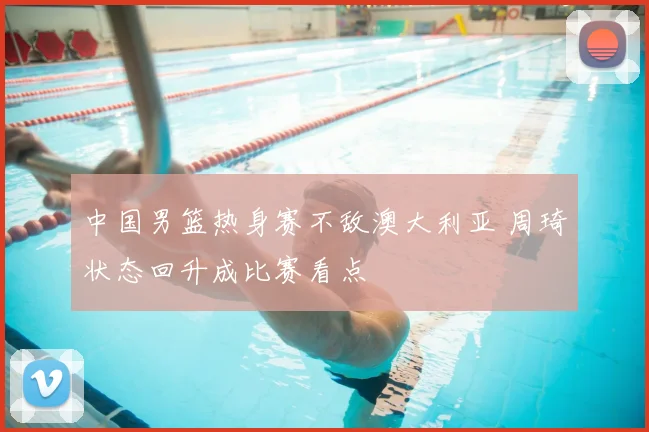 中国男篮热身赛不敌澳大利亚 周琦状态回升成比赛看点