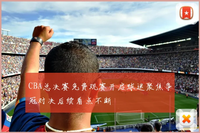 CBA总决赛免费观赛开启球迷聚焦争冠对决后续看点不断