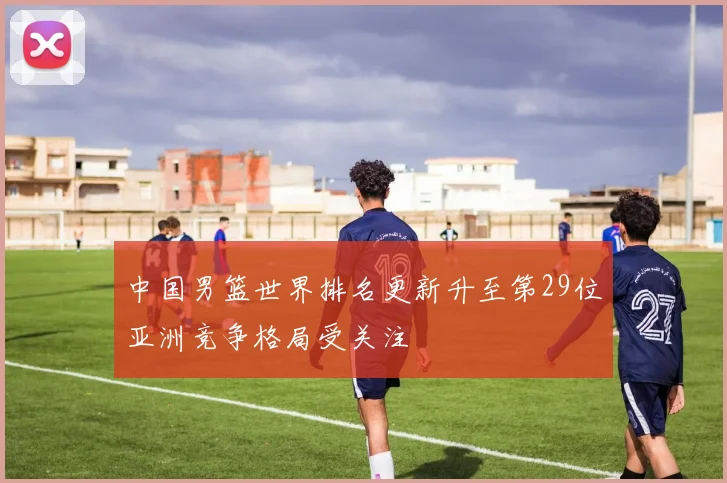 中国男篮世界排名更新升至第29位亚洲竞争格局受关注