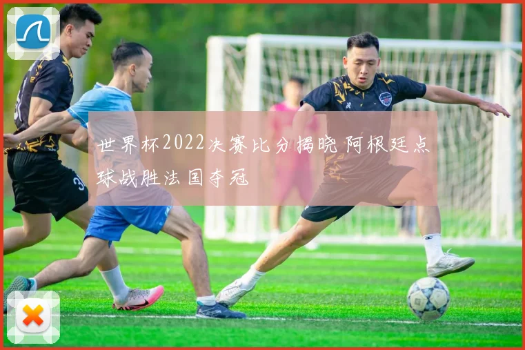 世界杯2022决赛比分揭晓 阿根廷点球战胜法国夺冠