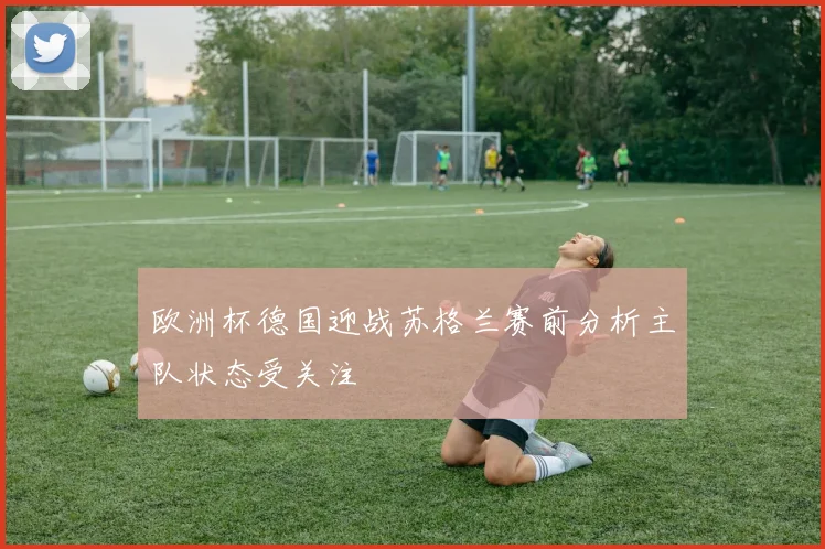 欧洲杯德国迎战苏格兰赛前分析主队状态受关注