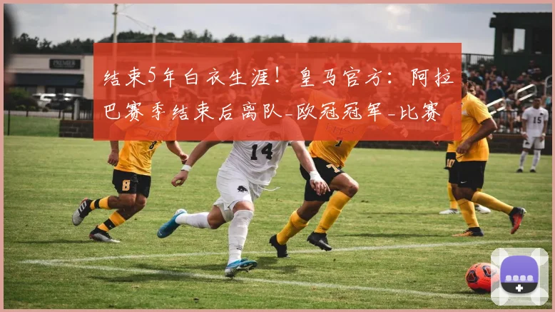 结束5年白衣生涯!皇马官方:阿拉巴赛季结束后离队_欧冠冠军_比赛_欧冠