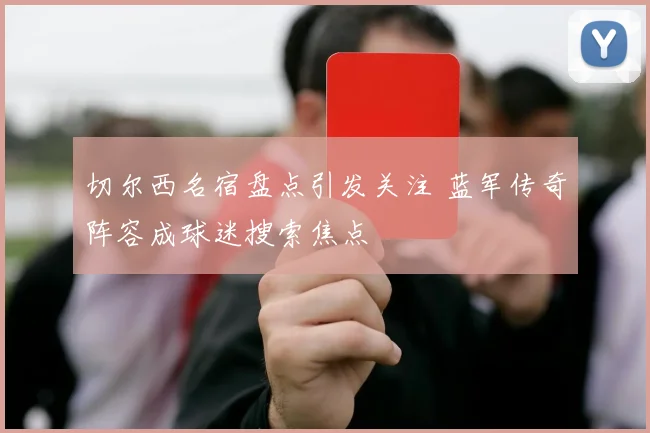 切尔西名宿盘点引发关注 蓝军传奇阵容成球迷搜索焦点