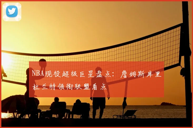 NBA现役超级巨星盘点：詹姆斯库里杜兰特领衔联盟看点
