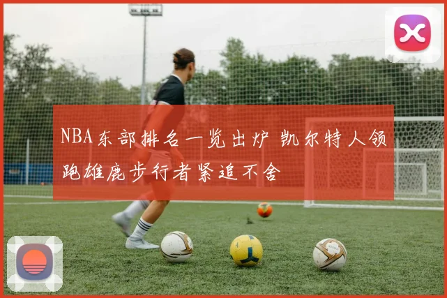 NBA东部排名一览出炉 凯尔特人领跑雄鹿步行者紧追不舍