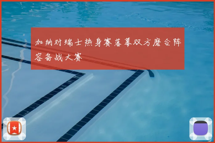 加纳对瑞士热身赛落幕双方磨合阵容备战大赛