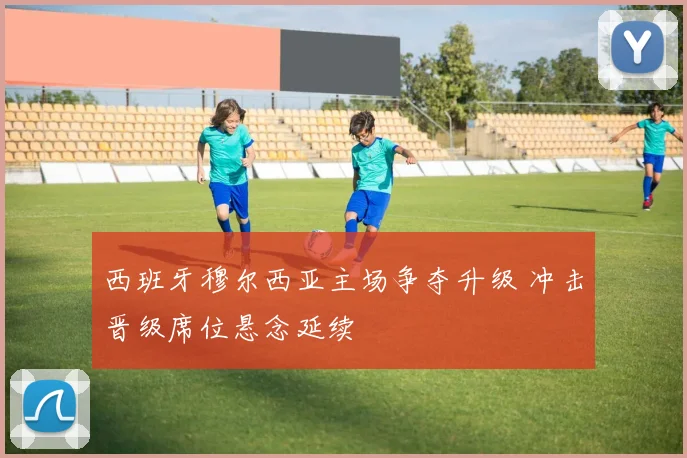 西班牙穆尔西亚主场争夺升级 冲击晋级席位悬念延续
